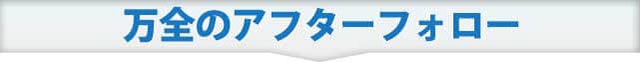 万全のアフターフォロー