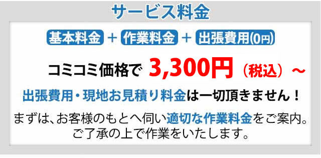 サービス料金,出張費用・現地お見積り料金は一切頂きません!まずは、お客様のもとへ伺い適切な作業料金をご案内。ご了承の上で作業をいたします。